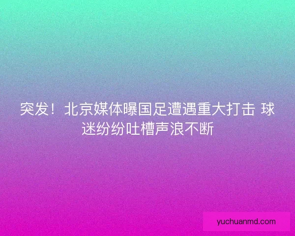 突发！北京媒体曝国足遭遇重大打击 球迷纷纷吐槽声浪不断
