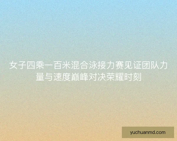 女子四乘一百米混合泳接力赛见证团队力量与速度巅峰对决荣耀时刻