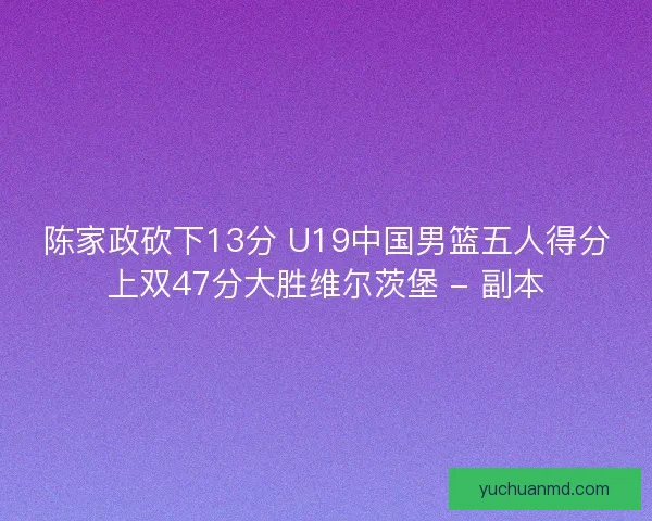 陈家政砍下13分 U19中国男篮五人得分上双47分大胜维尔茨堡 - 副本