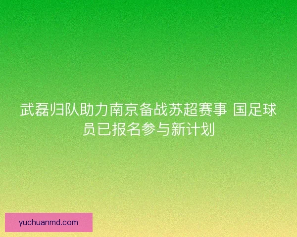 武磊归队助力南京备战苏超赛事 国足球员已报名参与新计划