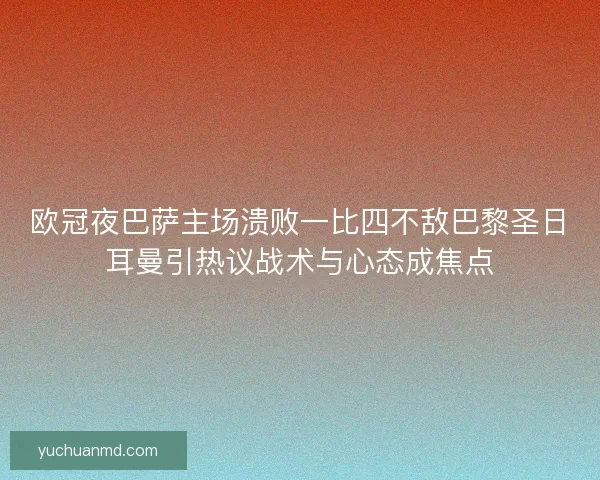欧冠夜巴萨主场溃败一比四不敌巴黎圣日耳曼引热议战术与心态成焦点