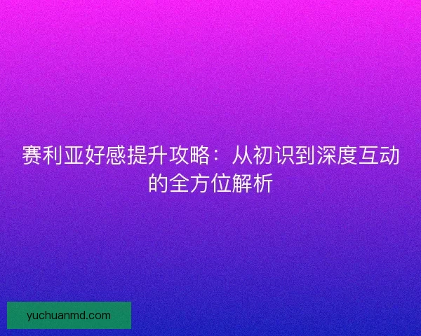 赛利亚好感提升攻略：从初识到深度互动的全方位解析
