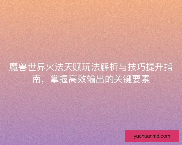 魔兽世界火法天赋玩法解析与技巧提升指南，掌握高效输出的关键要素