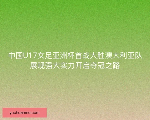 中国U17女足亚洲杯首战大胜澳大利亚队展现强大实力开启夺冠之路