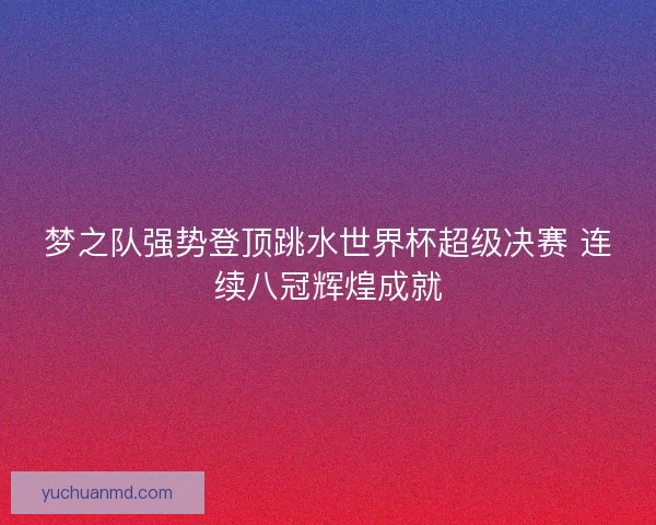 梦之队强势登顶跳水世界杯超级决赛 连续八冠辉煌成就