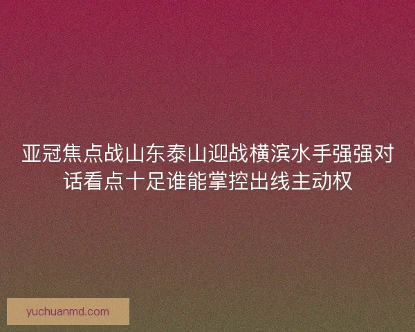亚冠焦点战山东泰山迎战横滨水手强强对话看点十足谁能掌控出线主动权