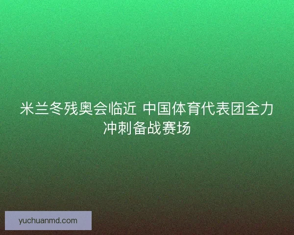 米兰冬残奥会临近 中国体育代表团全力冲刺备战赛场