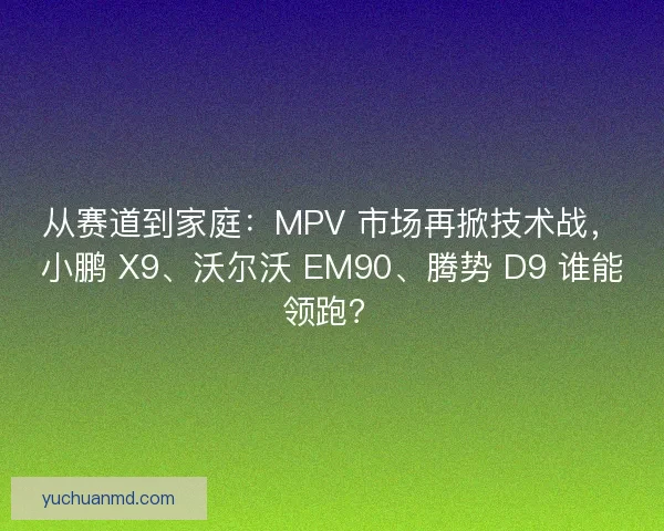 从赛道到家庭：MPV 市场再掀技术战，小鹏 X9、沃尔沃 EM90、腾势 D9 谁能领跑？
