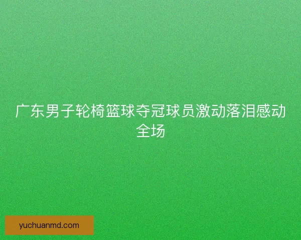 广东男子轮椅篮球夺冠球员激动落泪感动全场