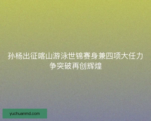 孙杨出征喀山游泳世锦赛身兼四项大任力争突破再创辉煌