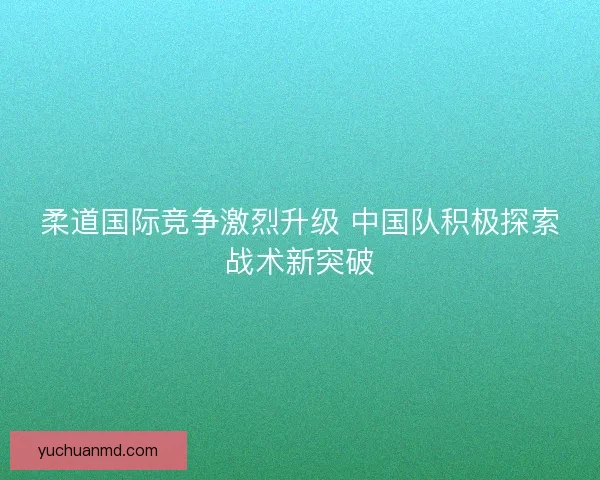 柔道国际竞争激烈升级 中国队积极探索战术新突破
