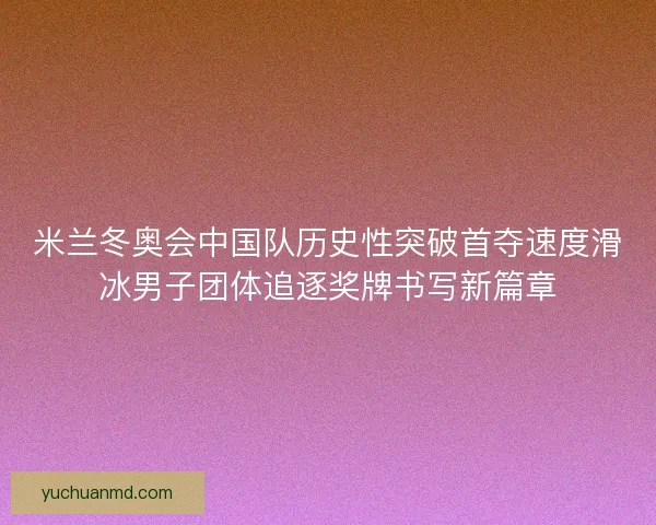 米兰冬奥会中国队历史性突破首夺速度滑冰男子团体追逐奖牌书写新篇章