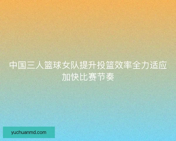 中国三人篮球女队提升投篮效率全力适应加快比赛节奏