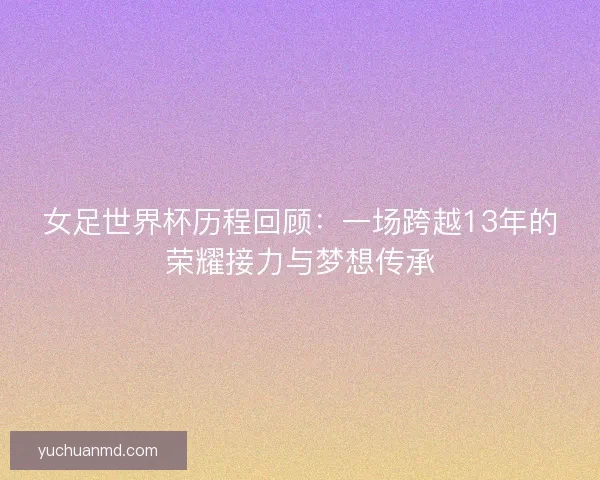 女足世界杯历程回顾：一场跨越13年的荣耀接力与梦想传承