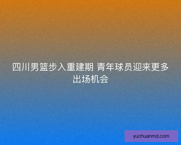 四川男篮步入重建期 青年球员迎来更多出场机会