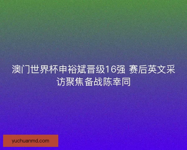 澳门世界杯申裕斌晋级16强 赛后英文采访聚焦备战陈幸同