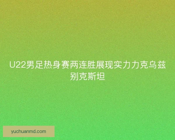 U22男足热身赛两连胜展现实力力克乌兹别克斯坦