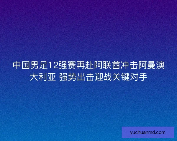 中国男足12强赛再赴阿联酋冲击阿曼澳大利亚 强势出击迎战关键对手