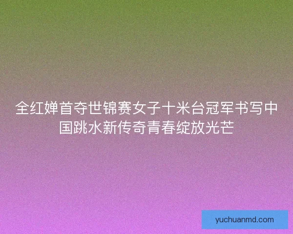 全红婵首夺世锦赛女子十米台冠军书写中国跳水新传奇青春绽放光芒