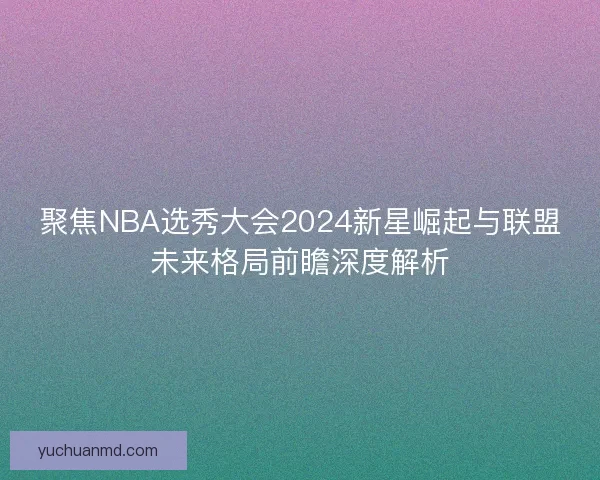 聚焦NBA选秀大会2024新星崛起与联盟未来格局前瞻深度解析