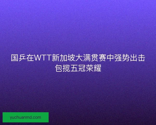 国乒在WTT新加坡大满贯赛中强势出击包揽五冠荣耀