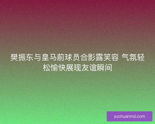 樊振东与皇马前球员合影露笑容 气氛轻松愉快展现友谊瞬间