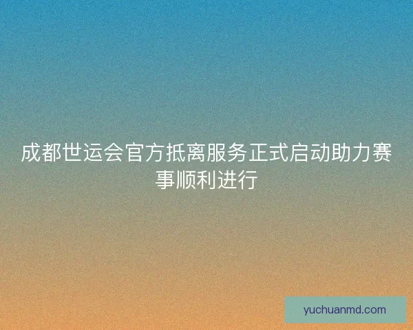 成都世运会官方抵离服务正式启动助力赛事顺利进行