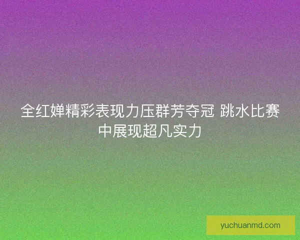 全红婵精彩表现力压群芳夺冠 跳水比赛中展现超凡实力